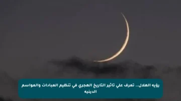 رؤية الهلال.. تعرف على تأثير التاريخ الهجري في تنظيم العبادات والمواسم الدينية